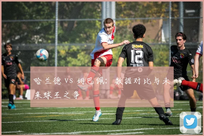 哈兰德 vs 姆巴佩：数据对比与未来球王之争