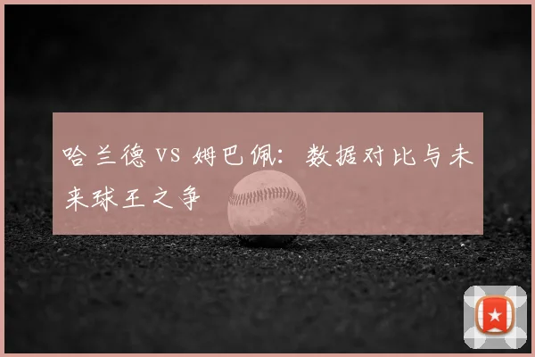 哈兰德 vs 姆巴佩:数据对比与未来球王之争