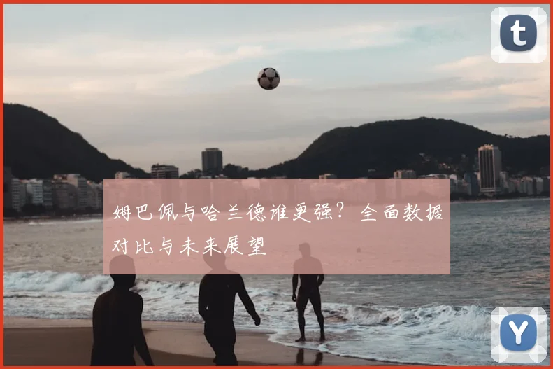 姆巴佩与哈兰德谁更强？全面数据对比与未来展望