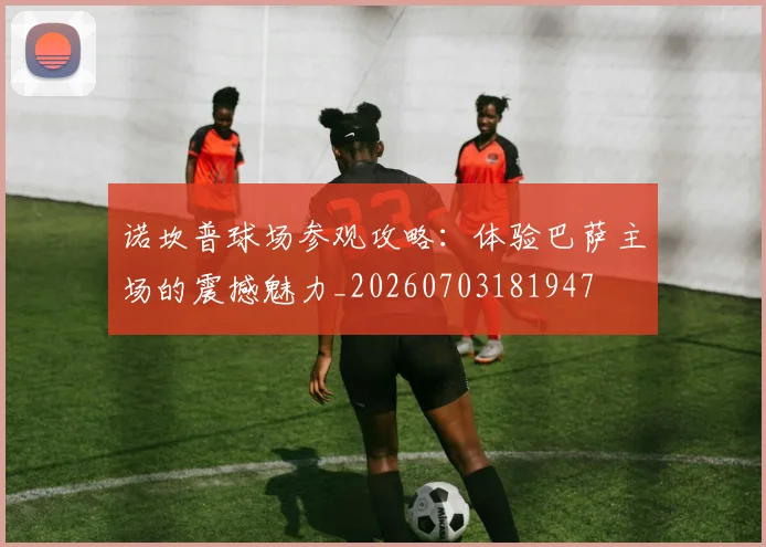 诺坎普球场参观攻略:体验巴萨主场的震撼魅力_20260703181947
