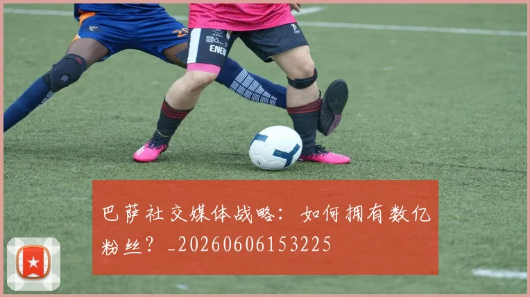 巴萨社交媒体战略：如何拥有数亿粉丝？_20260606153225