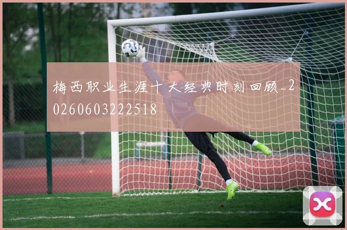梅西职业生涯十大经典时刻回顾_20260603222518