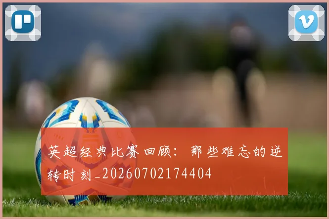 英超经典比赛回顾：那些难忘的逆转时刻_20260702174404